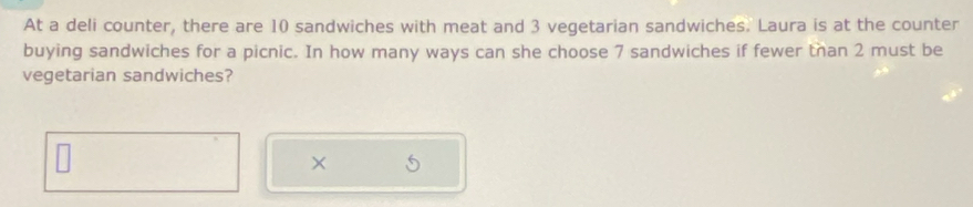 At a deli counter, there are 10 sandwiches with meat and 3 vegetarian sandwiches. Laura is at the counter 
buying sandwiches for a picnic. In how many ways can she choose 7 sandwiches if fewer than 2 must be 
vegetarian sandwiches? 
×