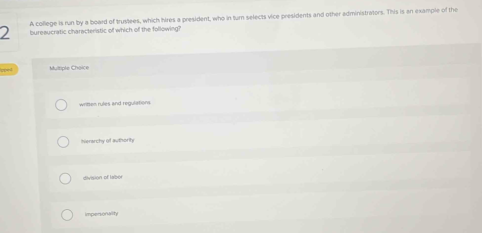 A college is run by a board of trustees, which hires a president, who in turn selects vice presidents and other administrators. This is an example of the
2 bureaucratic characteristic of which of the following?
ipped Multiple Choice
written rules and regulations
hierarchy of authority
division of labor
impersonality