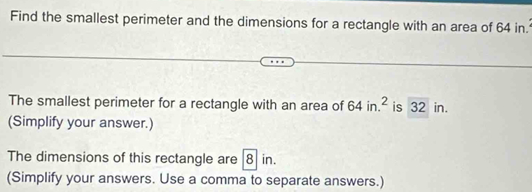 Find the smallest perimeter and the dimensions for a rectangle with an area of 64 in. 
The smallest perimeter for a rectangle with an area of 64in.^2 is 32 in. 
(Simplify your answer.) 
The dimensions of this rectangle are 8 in. 
(Simplify your answers. Use a comma to separate answers.)