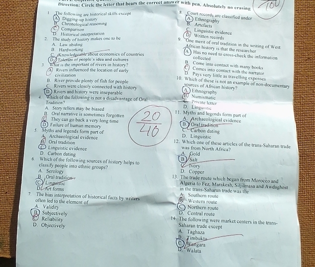 Direction: Circle the letter that bears the correct answer with pen. Absolutely no erasing
l  the following are historical skills except 8. Court records are classified under
B Chronological reasoning A Digging-up history
A.) Ethnography
B. Artefacts
D. Historical interpretation  Comparison
C Linguistic evidence
D Written records
2. The study of history makes one to be
9. One merit of oral tradition in the writing of West
A. Law abiding
African history is that the researcher
B. Hardworking
C. Knowledgcable about economics of countries
A. Has no need to cross-check the information
D A  Tolemni of people's idea and cultures
collected
3. What is the important of rivers in history?
B. Come into contact with many books
Rivers influenced the location of early
C Comes into contact with the narraton
civilization
D. Pays very little as travelling expenses
B. River provide plenty of fish for people
10. Which of these is not an example of non-documentary
sources of African history?
C. Rivers were closely connected with history A Ethnography
D.) Rivers and history were inseparable B) Numismatic
4 Which of the following is not a disadvantage of OralD. Linguistic de  Private letter
Tradition?
A. Story tellers may be biased
B. Oral narrative is sometimes forgotten11. Myths and legends form part of
A. Archaeological evidence
They can go back a very long time Carbon dating B.  Oral tradition
D) Failure of human memoryD. Linguistic
AArchaeological evidence
5. Myths and legends form part of12. Which one of these articles of the trans-Saharan trade
Oral traditionwas from North Africa?
Linguistic evidence
D. Carbon dating A Gold
6. Which of the following sources of history helps to B. Salt C Ivory
classify people into ethnic groups? D. Copper
A. Serology 13. The trade route which began from Moroceo and
B Oral tradition Algeria to Fez, Marakesh, Siljilmasa and Awdaghost
C Linmnstic in the trans-Saharan trade was the
DeArt forms Southern route
7. The bias interpretation of historical facts by writers  Western route
often led to the element of CNorthern route
A. Validity D. Central route
Subjectively 14. The following were market centers in the trans-
Reliability
Saharan trade except
D. Objectively B. Timbuktu A. Taghaza
C  Wangara
D. * Walata