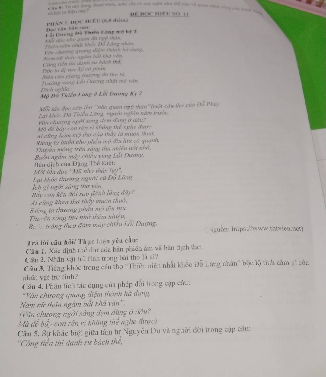 àm con tritốc pha    
Cân 8: Tử nội dung đoàn trích, anh/ chị có suy nghĩ như thể nao về quan niệm sáng của minh trosa
xã hội ta hiện nay?
Đề ĐọC HiềU Số 11
PHÀN I. ĐQC HIÊU (6,0 điểm)
Đọc văn bãn sau:
Lỗi Dương Đỗ Thiêu Lãng mộ kỳ 2
Mỗi độc nho quan đa ngộ thân,
Thiên niên nhất khốc Đồ Lãng nhân.
Văn chương quang điệm thành hà dụng,
Nam nữ thần ngâm bắt khả văn
Cộng tiến thi danh sư bách thể,
Độc bi đị vực ky cô phần.
Biên chu giang thượng đa thu tử,
Trưởng vọng Lỗi Dương nhật mộ vân.
Dịch nghĩa:
Mộ Đỗ Thiếu Lãng ở Lỗi Dương Kỳ 2
Mỗi lần đọc câu thơ “nho quan ngộ thân”(một câu thơ của Đỗ Phù)
Lại khóc Đỗ Thiếu Lăng, người nghìn năm trước.
Văn chương ngời sáng đem dùng ở đâu?
Mà để bầy con rên ri không thể nghe được.
Ai cũng hâm mộ thơ của thầy là muôn thuờ,
Riêng ta buồn cho phần mộ đìu hiu cô quạnh.
Thuyền mỏng trên sông thu nhiều nỗi nhớ,
Buổn ngắm mây chiều vùng Lỗi Dương.
Bản dịch của Đặng Thế Kiệt:
Mỗi lần đọc "Mũ nho thân lụy",
Lại khóc thương người cũ Đô Lăng.
Ích gì ngời sáng thơ văn,
Bầy con kêu đói sao đành lòng đây?
Ai cũng khen thơ thầy muôn thuở,
Riêng ta thương phần mộ đìu hiu.
Thuyền sông thu nhớ thêm nhiều,
Buồn trông theo đám mây chiều Lỗi Dương.
( √guồn: https://www.thivien.net)
Trả lời câu hỏi/ Thực hiện yêu cầu:
Câu 1. Xác định thể thơ của bản phiên âm và bản dịch thơ.
Câu 2. Nhân vật trữ tình trong bài thơ là ai?
Câu 3. Tiếng khóc trong câu thơ “Thiên niên nhất khốc Đỗ Lăng nhân” bộc lộ tình cảm gì của
nhân vật trữ tình?
Câu 4. Phân tích tác dụng của phép đối trong cặp câu:
'Văn chương quang diệm thành hà dụng,
Nam nữ thân ngâm bất khả văn''.
(Văn chương ngời sáng đem dùng ở đâu?
Mà để bầy con rên ri không thể nghe được).
Câu 5. Sự khác biệt giữa tâm tư Nguyễn Du và người đời trong cặp câu:
'Cộng tiền thi danh sư bách thế,