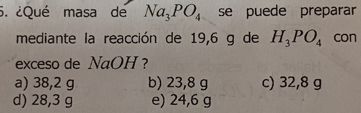 ¿Qué masa de Na_3PO_4 se puede preparar
mediante la reacción de 19,6 g de H_3PO_4 con
exceso de NaOH ?
a) 38,2 g b) 23,8 g c) 32,8 g
d) 28,3 g e) 24,6 g