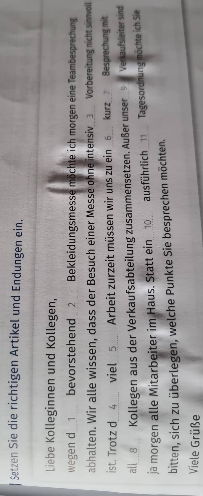 Setzen Sie die richtigen Artikel und Endungen ein. 
Liebe Kolleginnen und Kollegen, 
wegen d........1...... bevorstehend........2....... Bekleidungsmesse möchte ich morgen eine Teambesprechung 
abhalten. Wir alle wissen, dass der Besuch einer Messe ohne intensiv_③ Vorbereitung nicht sinnvoll 
ist. Trotz 4__ viel____5..... Arbeit zurzeit müssen wir uns zu ein_6 kurz_ 7 Besprechung mit 
all.8.... Kollegen aus der Verkaufsabteilung zusammensetzen. Außer unser_9_ Verkaufsleiter sind 
ja morgen alle Mitarbeiter im Haus. Statt ein10_. ausführlich_ Tagesordnung möchte ich Sie 
bitten, sich zu überlegen, welche Punkte Sie besprechen möchten. 
Viele Grüße