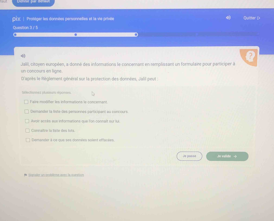 faut Definir par defaut
pix | Protéger les données personnelles et la vie privée Quitter C
Question 3 / 5
4
Jalil, citoyen européen, a donné des informations le concernant en remplissant un formulaire pour participer à
un concours en ligne.
D'après le Règlement général sur la protection des données, Jalil peut :
Sélectionnez plusieurs réponses.
Faire modifier les informations le concernant.
Demander la liste des personnes participant au concours.
Avoir accès aux informations que l'on connaît sur lui.
Connaître la liste des lots.
Demander à ce que ses données soient effacées.
Je passe Je valide →
Signaler un problème avec la question