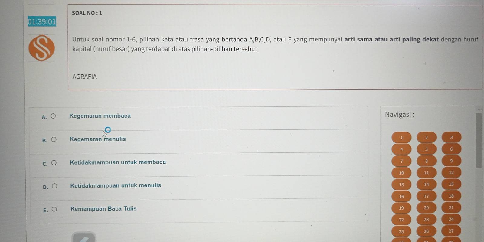 SOAL NO : 1
01:39:01
Untuk soal nomor 1-6, pilihan kata atau frasa yang bertanda A, B, C, D, atau E yang mempunyai arti sama atau arti paling dekat dengan huruf
kapital (huruf besar) yang terdapat di atas pilihan-pilihan tersebut.
AGRAFIA
A. Kegemaran membaca Navigasi :
B. Kegemaran menulis
1 2 3
4 5 6
7
C. Ketidakmampuan untuk membaca 8 9
10 11 12
D. Ketidakmampuan untuk menulis 13 14 15
16 17 18
19
E. Kemampuan Baca Tulis 20 21
22 23 24
25 26 27