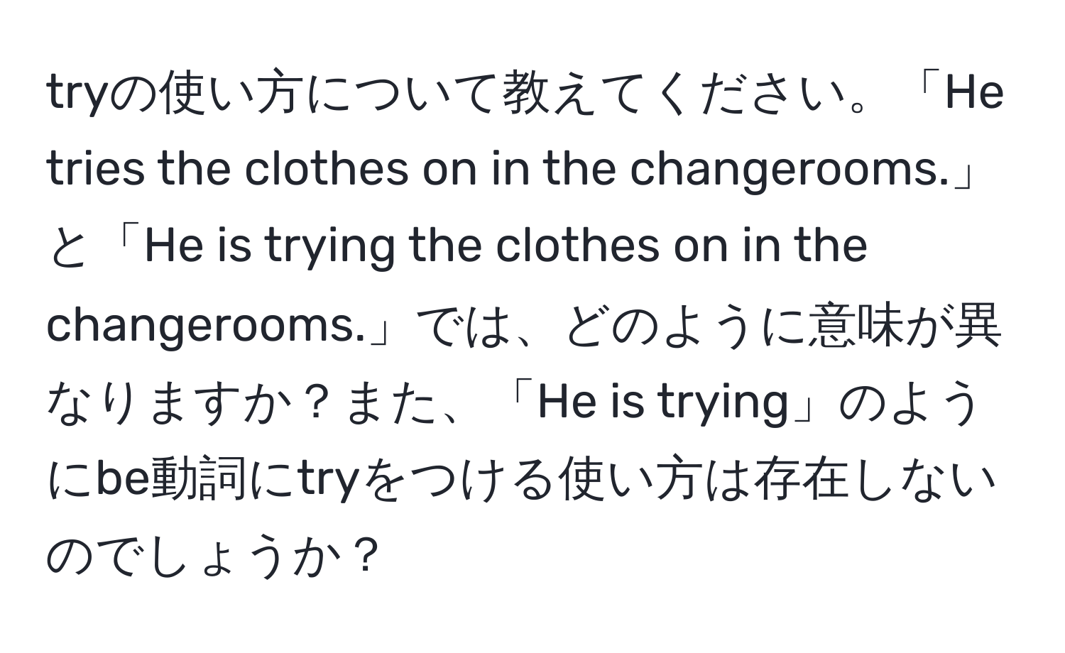 tryの使い方について教えてください。「He tries the clothes on in the changerooms.」と「He is trying the clothes on in the changerooms.」では、どのように意味が異なりますか？また、「He is trying」のようにbe動詞にtryをつける使い方は存在しないのでしょうか？