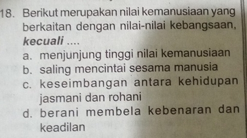 Berikut merupakan nilai kemanusiaan yang
berkaitan dengan nilai-nilai kebangsaan,
kecuali ....
a. menjunjung tinggi nilai kemanusiaan
b. saling mencintai sesama manusia
c. keseimbangan antara kehidupan
jasmani dan rohani
d. berani membela kebenaran dan
keadilan