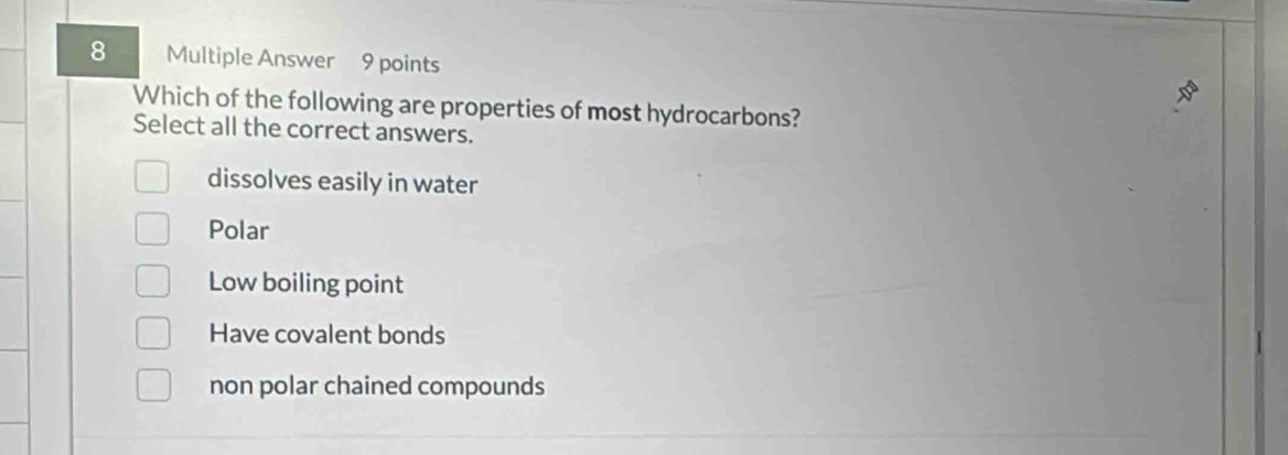 Multiple Answer 9 points
Which of the following are properties of most hydrocarbons?
Select all the correct answers.
dissolves easily in water
Polar
Low boiling point
Have covalent bonds
non polar chained compounds