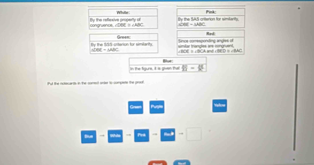 White: Pink: 
By the reflexive property of By the SAS criterion for similarity, 
congruence, ∠ DBE≌ ∠ ABC △ DGEsim △ ABC. 
Red: 
Green: 
Since corresponding angles of 
By the SSS criterion for simitarty, simiar triangles are congruent.
△ DBE=△ ABC
∠ BOE≌ ∠ BCA and ∠ BED≌ ∠ BAC. 
Blue: 
In the figure, it is given that  BO/31 = BE/BC 
Put the notecards in the correct order to compiete the prol. 
Green Puzle 
Ysilow 
Blue → White Pieaks ., Rad