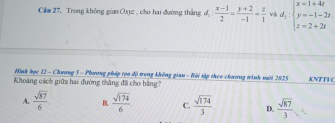 Trong không gian Oxyz , cho hai đường thắng d_1: (x-1)/2 = (y+2)/-1 = z/1  và d_2:beginarrayl x=1+4t y=-1-2t. z=2+2tendarray.
Hình học 12 - Chương 5 - Phương pháp tọa độ trong không gian - Bài tập theo chương trình mới 2025 KNTTVC
Khoảng cách giữa hai đường thắng đã cho bằng?
A.  sqrt(87)/6 .  sqrt(174)/6 . 
B.
C.  sqrt(174)/3 .
D.  sqrt(87)/3 