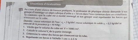 Situations d'évaluation 
Au cours d'une séance de travaux pratiques, le professeur de physique chimie demande à ton 
groupe d'immerger un objet cubique d'arête a=10cm a dans l'éau contenue dans un cristallisoir. 
s'exercent sur le cube. Tu constates que le cube est à moitié immergé et ton groupe veut représenter les forces qui 
* Données : masse volumique de l'eau : :a_n=1kg/dm^1
intensité de la pesanteur g=10N/k ह : masse volumique du solide a_1=0.5kg/dm^3cm
1. Vérifie que le volume du cube est V=1000cm^3. 
2. Calcule le volume V, de la partie immergé. 
3. Détermine la valeur des forces qui s'exercent sur le cube. 
4. Représente ces forces à l'échelle 1 cm rightarrow 25N