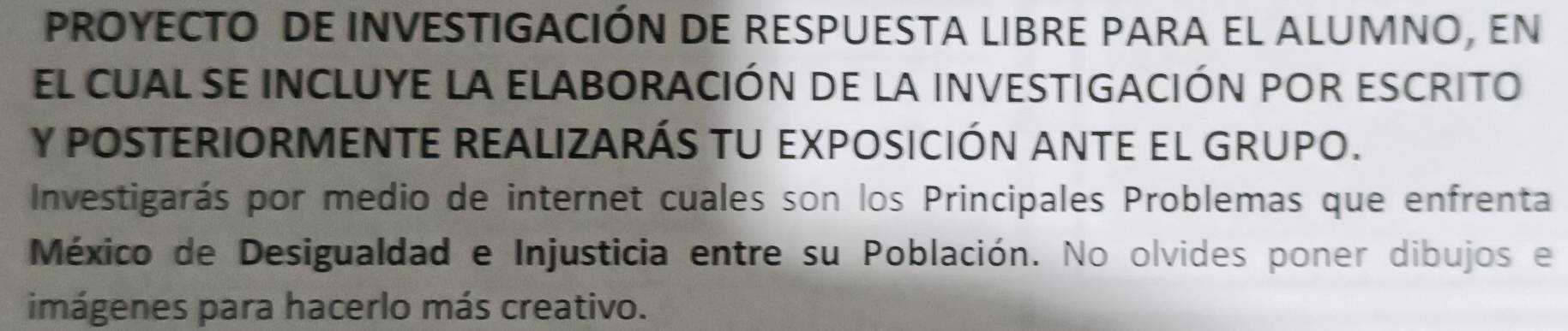 PROYECTO DE INVESTIGACIÓN DE RESPUESTA LIBRE PARA EL ALUMNO, EN 
el cual se iNCLUYE la ELABORAcIÓn de la iNVESTIGACIÓN pOr eScrito 
Y POSTERIORMENTE REALIZARÁS TU EXPOSICIÓN ANTE EL GRUPO. 
Investigarás por medio de internet cuales son los Principales Problemas que enfrenta 
México de Desigualdad e Injusticia entre su Población. No olvides poner dibujos e 
imágenes para hacerlo más creativo.