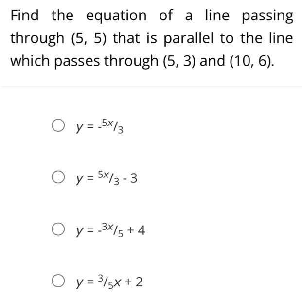 Find the equation of a line passing
through (5,5) that is parallel to the line
which passes through (5,3) and (10,6).
y=-^5x/_3
y=5x/3-3
y=-^3x/_5+4
y=3/5x+2