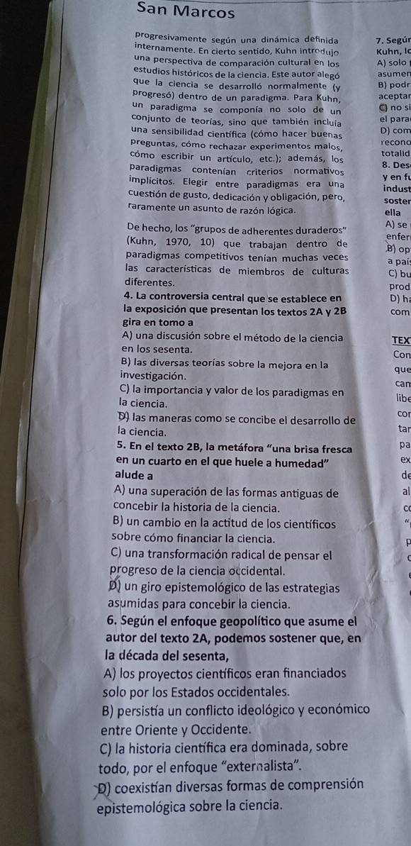 San Marcos
progresivamente según una dinámica definida 7. Segúr
internamente. En cierto sentido, Kuhn introdujo Kuhn, lc
una perspectiva de comparación cultural en los A) solo
estudios históricos de la ciencia. Este autor alegó asumen
que la ciencia se desarrolló normalmente (y B) podr
progresó) dentro de un paradigma. Para Kuhn, aceptar
un paradigma se componía no solo de un C) no si
conjunto de teorías, sino que también incluía el para
una sensibilidad científica (cómo hacer buenas D) com
preguntas, cómo rechazar experimentos malos, recona
cómo escribir un artículo, etc.); además, los totalid
paradigmas contenían criterios normativos 8. Des
implícitos. Elegir entre paradigmas era una indust y en f
cuestión de gusto, dedicación y obligación, pero, soster
raramente un asunto de razón lógica. ella
De hecho, los “'grupos de adherentes duraderos' A) se
(Kuhn, 1970, 10) que trabajan dentro de B) op enfer
paradigmas competitivos tenían muchas veces a paí:
las características de miembros de culturas C) bu
diferentes. prod
4. La controversia central que se establece en D) h
la exposición que presentan los textos 2A y 2B com
gira en tomo a
A) una discusión sobre el método de la ciencia TEX
en los sesenta. Con
B) las diversas teorías sobre la mejora en la
investigación. que
can
C) la importancia y valor de los paradigmas en libe
la ciencia.
D) las maneras como se concibe el desarrollo de cor
la ciencia. tar
5. En el texto 2B, la metáfora “una brisa fresca pa
en un cuarto en el que huele a humedad"
ex
alude a de
A) una superación de las formas antiguas de al
concebir la historia de la ciencia. C
B) un cambio en la actitud de los científicos
sobre cómo financiar la ciencia.

C) una transformación radical de pensar el
progreso de la ciencia occidental.
D) un giro epistemológico de las estrategias
asumidas para concebir la ciencia.
6. Según el enfoque geopolítico que asume el
autor del texto 2A, podemos sostener que, en
la década del sesenta,
A) los proyectos científicos eran financiados
solo por los Estados occidentales.
B) persistía un conflicto ideológico y económico
entre Oriente y Occidente.
C) la historia científica era dominada, sobre
todo, por el enfoque “externalista”.
D) coexistían diversas formas de comprensión
epistemológica sobre la ciencia.