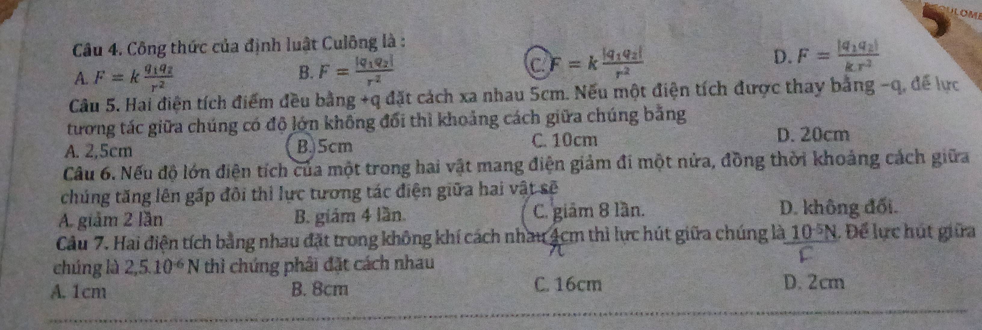 DLOME
Câu 4. Công thức của định luật Culông là :
A. F=kfrac q_1q_2r^2
B. F=frac |q_1q_2|r^2
C F=kfrac |q_1q_2|r^2
D. F=frac |q_1q_2|kr^2
Câu 5. Hai điện tích điểm đều bài ng+qdit t cách xa nhau 5cm. Nếu một điện tích được thay bằng - q, để lực
tương tác giữa chúng có độ lớn không đổi thì khoảng cách giữa chúng bằng
A. 2,5cm B. 5cm C. 10cm
D. 20cm
Câu 6. Nếu độ lớn điện tích của một trong hai vật mang điện giảm đi một nửa, đồng thời khoảng cách giữa
chúng tăng lên gấp đôi thi lực tương tác điện giữa hai vật sẽ
A. giảm 2 lần B. giám 4 lần. C. giám 8 lần.
D. không đối.
Câu 7. Hai điện tích bằng nhau đặt trong không khí cách nhau 4cm thì lực hút giữa chúng là 10 °N. Để lực hút giữa
chúng là 2, 5.10^(-6)N thì chúng phải đặt cách nhau
C. 16cm
A. 1cm B. 8cm D. 2cm