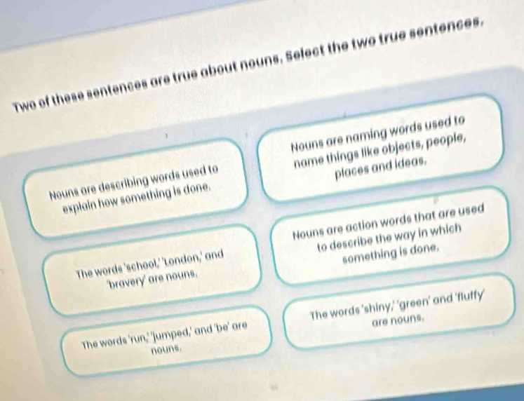 Two of these sentences are true about nouns. Select the two true sentences.
Nouns are naming words used to
name things like objects, people,
Nouns are describing words used to
places and ideas.
explain how something is done.
to describe the way in which
The words 'school,' 'London,' and Nouns are action words that are used
'bravery' are nouns. something is done.
The words 'run,' 'jumped,' and 'be' are The words 'shiny,' 'green' and 'fluffy'
nouns. are nouns.