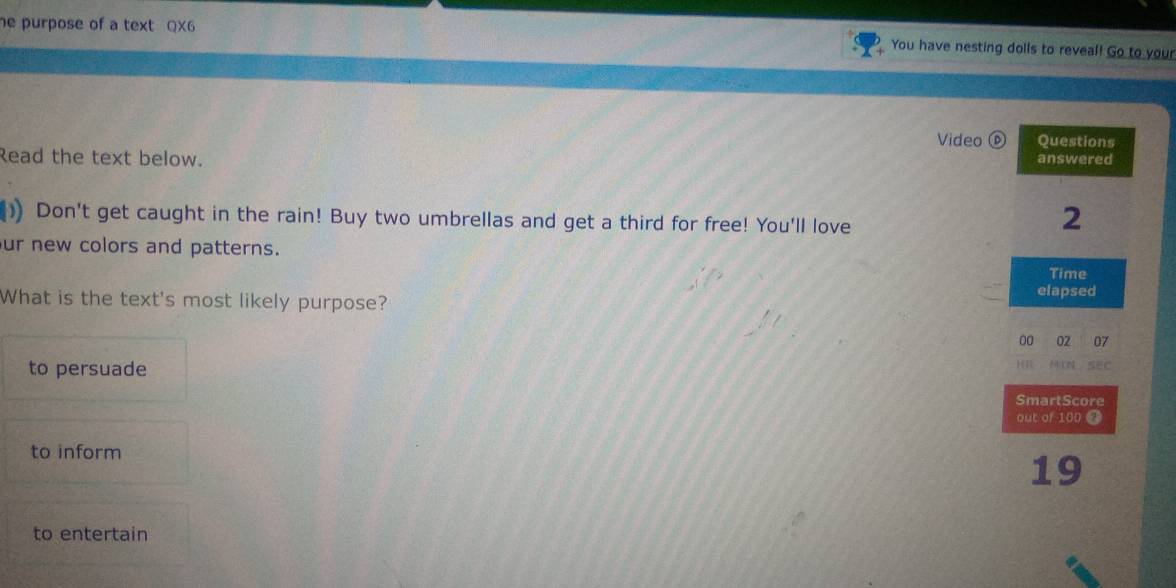 he purpose of a text QX6 You have nesting dolls to reveal! Go to your 
Video ⑥ Questions 
Read the text below. 
answered 
)) Don't get caught in the rain! Buy two umbrellas and get a third for free! You'll love 
2 
ur new colors and patterns. 
Time 
What is the text's most likely purpose? elapsed 
00 02 07 
to persuade 
H MYN SEC 
SmartScore 
out of 100 2 
to inform 
19 
to entertain