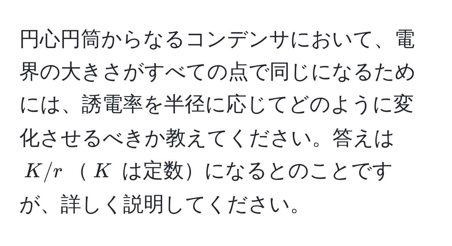 円心円筒からなるコンデンサにおいて、電界の大きさがすべての点で同じになるためには、誘電率を半径に応じてどのように変化させるべきか教えてください。答えは $K/r$$K$ は定数になるとのことですが、詳しく説明してください。