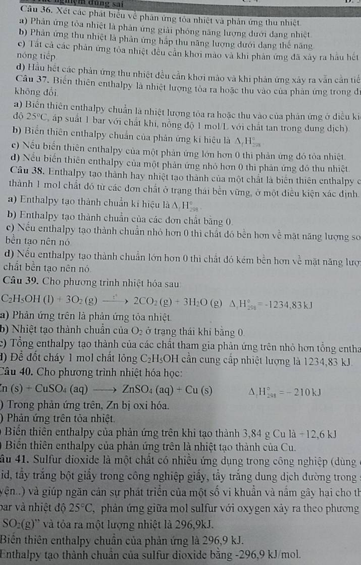 nghệm đùng sai
Câu 36. Xét các phát biểu về phân ứng tôa nhiệt và phản ứng thu nhiệt
a) Phản ứng tỏa nhiệt là phản ứng giải phóng năng lượng dưới dạng nhiệt
b) Phản ứng thu nhiệt là phản ứng hấp thu năng lượng dưới dạng thế năng
c) Tất cả các phản ứng tỏa nhiệt đều cản khởi mào và khi phản ứng đã xảy ra hầu hết
nóng tiếp
d) Hầu hết các phản ứng thu nhiệt đều cần khơi mào và khi phản ứng xảy ra vẫn cần tiế
Câu 37. Biến thiên enthalpy là nhiệt lượng tỏa ra hoặc thu vào của phản ứng trong đe
không đổi
a) Biển thiên enthalpy chuẩn là nhiệt lượng tỏa ra hoặc thu vào của phản ứng ở diều ki
dộ 25°C áp suất 1 bar với chất khi, nồng độ 1 mol/L với chất tan trong dung dịch)
b) Biến thiên enthalpy chuẩn của phản ứng kí hiệu là △ _fH_(22)°
c) Nếu biến thiên enthalpy của một phản ứng lớn hơn 0 thi phản ứng đó tỏa nhiệt
d) Nếu biến thiên enthalpy của một phản ứng nhỏ hơn 0 thì phản ứng đó thu nhiệt
Câu 38. Enthalpy tạo thành hay nhiệt tạo thành của một chất là biển thiên enthalpy c
thành 1 mol chất đó từ các dơn chất ở trạng thái bền vững, ở một diều kiện xác định
a) Enthalpy tạo thành chuẩn ki hiệu là △ H_(298)°
b) Enthalpy tạo thành chuẩn của các đơn chất bằng 0.
c) Nếu enthalpy tạo thành chuẩn nhỏ hơn 0 thi chất đó bền hơn về mặt năng lượng so
bền tạo nên nó
d) Nếu enthalpy tạo thành chuẩn lớn hơn 0 thì chất đó kém bền hơn về mặt năng lượ
chất bền tạo nên nó
Câu 39. Cho phương trình nhiệt hóa sau
C_2H_5OH(l)+3O_2(g)xrightarrow :2CO_2(g)+3H_2O (g) △ _1H_(298)°=-1234,83kJ
a) Phản ứng trên là phản ứng tỏa nhiệt.
b) Nhiệt tạo thành chuẩn của O_2 ở trạng thái khí bằng 0
c) Tổng enthalpy tạo thành của các chất tham gia phản ứng trên nhỏ hơn tổng entha
đ)  Để đốt cháy 1 mol chất lỏng C_2H_5OH cần cung cấp nhiệt lượng là 1234,83 kJ.
Câu 40. Cho phương trình nhiệt hóa học:
(n(s)+CuSO_4(aq)to ZnSO_4(aq)+Cu(s) △ _rH_(298)°=-210kJ
) Trong phản ứng trên, Zn bị oxi hóa.
) Phản ứng trên tỏa nhiệt.
Biển thiên enthalpy của phản ứng trên khi tạo thành 3,84 g Cu la-12,6kJ
Biên thiên enthalpy của phản ứng trên là nhiệt tạo thành của Cu.
ầu 41. Sulfur dioxide là một chất có nhiều ứng dụng trong công nghiệp (dùng
id, tấy trắng bột giấy trong công nghiệp giấy, tầy trắng dung dịch dường trong
vện..) và giúp ngăn cản sự phát triển của một số vi khuẩn và nấm gây hại cho th
bar và nhiệt độ 25°C , phản ứng giữa mol sulfur với oxygen xảy ra theo phương
SO_2(g) '    ỏ a ra một lượng nhiệt là 296,9kJ.
Biến thiên enthalpy chuẩn của phản ứng là 296,9 kJ.
Enthalpy tạo thành chuẩn của sulfur dioxide bằng -296,9 kJ/mol.