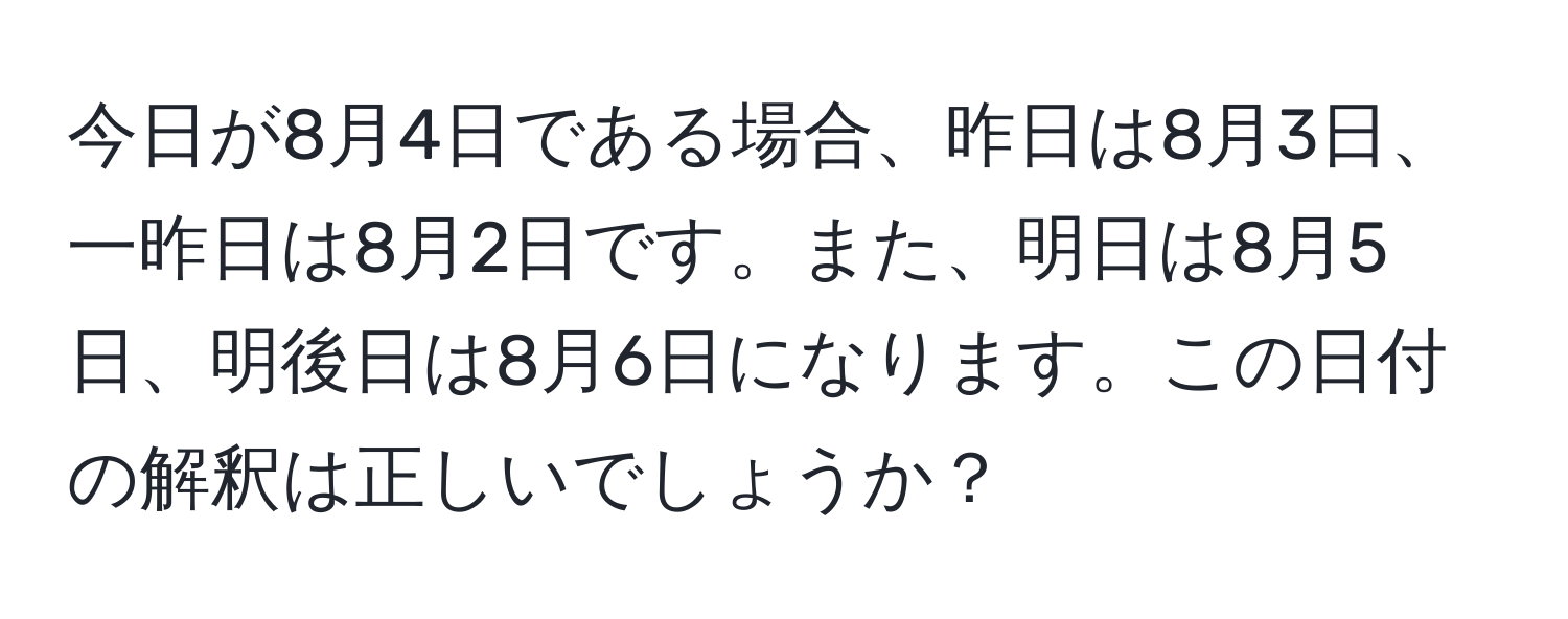 今日が8月4日である場合、昨日は8月3日、一昨日は8月2日です。また、明日は8月5日、明後日は8月6日になります。この日付の解釈は正しいでしょうか？