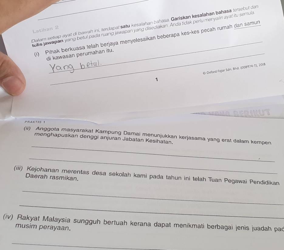 Dalam setiap ayat di bawah ini, terdapat satu kesalahan bahasa. Gariskan kesalahan bahasa tersebut dar 
tulis jawapan yang betul pada ruang jawapan yang disediakan. Anda tidak perlu menyalin ayat itu semula 
Latihan 2 
_ 
(i) Pihak berkuasa telah berjaya menyelesaikan beberapa kes-kes pecah rumah dan samun 
di kawasan perumahan itu. 
1 © Oxford Fajar Sdn. Bhd. (008974-T), 2018 
ANABERIKUT 
PRAKTIS 1 
_ 
(ii) Anggota masyarakat Kampung Damai menunjukkan kerjasama yang erat dalam kempen 
menghapuskan denggi anjuran Jabatan Kesihatan. 
_ 
(iii) Kejohanan merentas desa sekolah kami pada tahun ini telah Tuan Pegawai Pendidikan 
Daerah rasmikan. 
_ 
_ 
(iv) Rakyat Malaysia sungguh bertuah kerana dapat menikmati berbagai jenis juadah pad 
musim perayaan. 
_