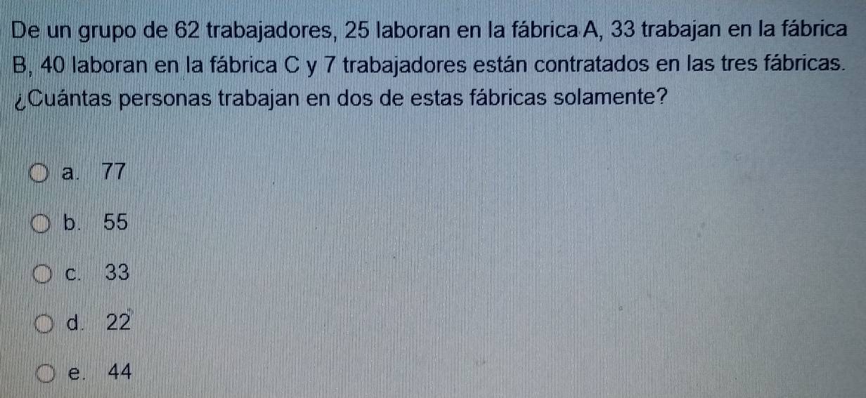 De un grupo de 62 trabajadores, 25 laboran en la fábrica A, 33 trabajan en la fábrica
B, 40 laboran en la fábrica C y 7 trabajadores están contratados en las tres fábricas.
¿Cuántas personas trabajan en dos de estas fábricas solamente?
a. 77
b. 55
c. 33
d. 22
e. 44