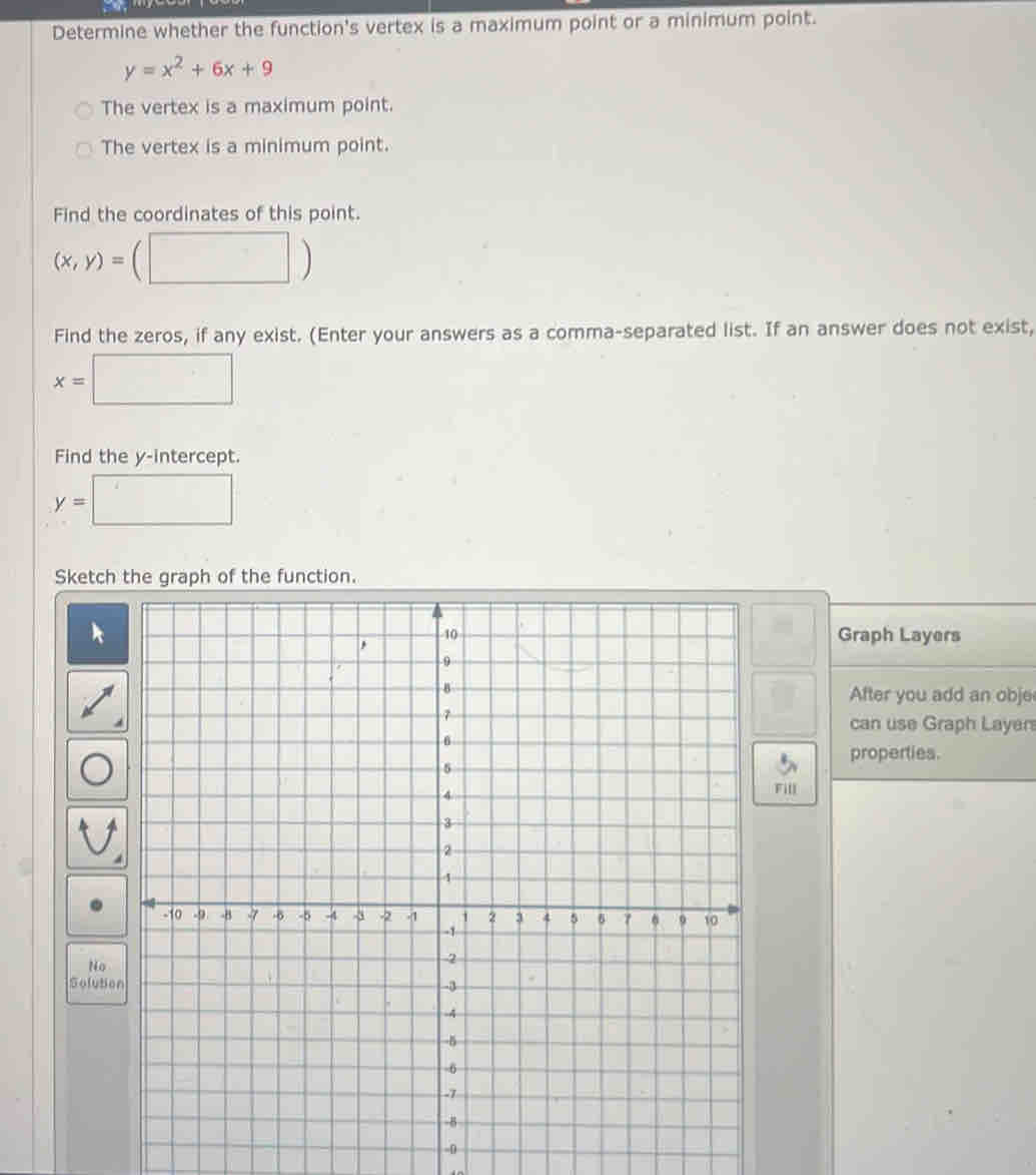 Determine whether the function's vertex is a maximum point or a minimum point.
y=x^2+6x+9
The vertex is a maximum point.
The vertex is a minimum point.
Find the coordinates of this point.
(x,y)= (□ ) 
Find the zeros, if any exist. (Enter your answers as a comma-separated list. If an answer does not exist,
x=□
Find the y-intercept.
y=□
Sketch the graph of the function.
() 
Graph Layers
After you add an obje
can use Graph Layer
properties.
Fill
No
Solut
-0