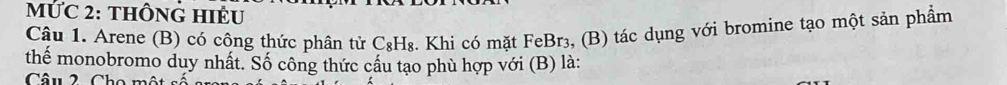 MỨC 2: tHÔNG HIÊU 
Câu 1. Arene (B) có công thức phân tử C_8H_8 3. Khi có mặt FeBr₃, (B) tác dụng với bromine tạo một sản phẩm 
thể monobromo duy nhất. Số công thức cầu tạo phù hợp với (B) là: 
Câu 2. Cho một