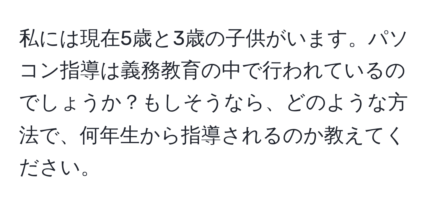 私には現在5歳と3歳の子供がいます。パソコン指導は義務教育の中で行われているのでしょうか？もしそうなら、どのような方法で、何年生から指導されるのか教えてください。