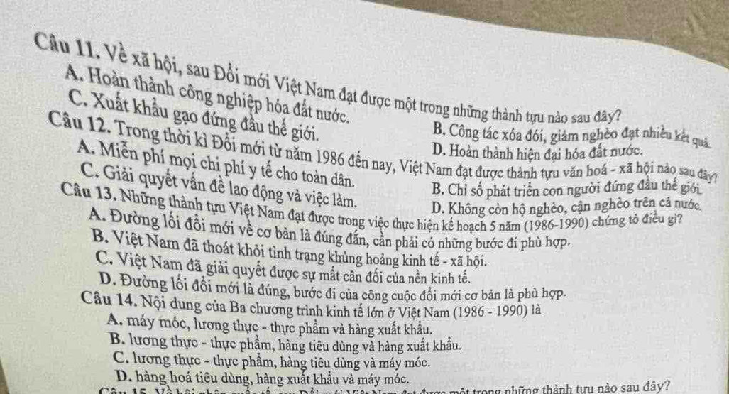 Về xã hội, sau Đổi mới Việt Nam đạt được một trong những thành tựu nào sau đây 7
A. Hoàn thành công nghiệp hóa đất nước.
C. Xuất khẩu gạo đứng đầu thể giới.
B. Công tác xóa đói, giảm nghèo đạt nhiều kết quảc
D. Hoàn thành hiện đại hóa đất nước.
Câu 12. Trong thời kỉ Đổi mới từ năm 1986 đến nay, Việt Nam đạt được thành tựu văn hoá - xã hội nào sau đây7
A. Miễn phí mọi chỉ phí y tế cho toàn dân.
B. Chỉ số phát triển con người đứng đầu thế giới
C. Giải quyết vấn đề lao động và việc làm. D. Không còn hộ nghèo, cận nghèo trên cả nước
Câu 13. Những thành tựu Việt Nam đạt được trong việc thực hiện kế hoạch 5 năm (1986-1990) chứng tổ điều gi?
A. Đường lồi đồi mới về cơ bản là đúng đấn, cần phải có những bước đi phù hợp.
B. Việt Nam đã thoát khỏi tình trạng khủng hoảng kinh tế - xã hội.
C. Việt Nam đã giải quyết được sự mất cân đối của nền kinh tế.
D. Đường lối đồi mới là đúng, bước đi của công cuộc đôi mới cơ bản là phù hợp.
Câu 14. Nội dung của Ba chương trình kinh tế lớn ở Việt Nam (1986 - 1990) là
A. máy móc, lương thực - thực phẩm và hàng xuất khẩu.
B. lương thực - thực phẩm, hàng tiêu dùng và hàng xuất khẩu.
C. lương thực - thực phẩm, hàng tiêu dùng và máy móc.
D. hàng hoá tiêu dùng, hàng xuất khẩu và máy móc.
ột trong những thành tưu nào sau đây?