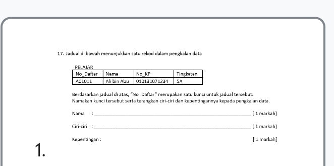 Jadual di bawah menunjukkan satu rekod dalam pengkalan data 
Berdasarkan jadual di atas, “No Daftar” merupakan satu kunci untuk jadual tersebut. 
Namakan kunci tersebut serta terangkan ciri-ciri dan kepentingannya kepada pengkalan data. 
Nama: _[ 1 markah] 
Ciri-ciri : _[ 1 markah] 
Kepentingan : [ 1 markah] 
1.