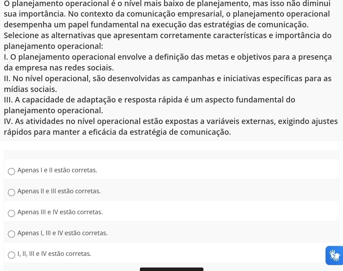 planejamento operacional é o nível mais baixo de planejamento, mas isso não diminui
sua importância. No contexto da comunicação empresarial, o planejamento operacional
desempenha um papel fundamental na execução das estratégias de comunicação.
Selecione as alternativas que apresentam corretamente características e importância do
planejamento operacional:
I. O planejamento operacional envolve a definição das metas e objetivos para a presença
da empresa nas redes sociais.
II. No nível operacional, são desenvolvidas as campanhas e iniciativas específicas para as
mídias sociais.
III. A capacidade de adaptação e resposta rápida é um aspecto fundamental do
planejamento operacional.
IV. As atividades no nível operacional estão expostas a variáveis externas, exigindo ajustes
rápidos para manter a eficácia da estratégia de comunicação.
Apenas I e II estão corretas.
Apenas II e III estão corretas.
Apenas III e IV estão corretas.
Apenas I, III e IV estão corretas.
I, II, III e IV estão corretas.