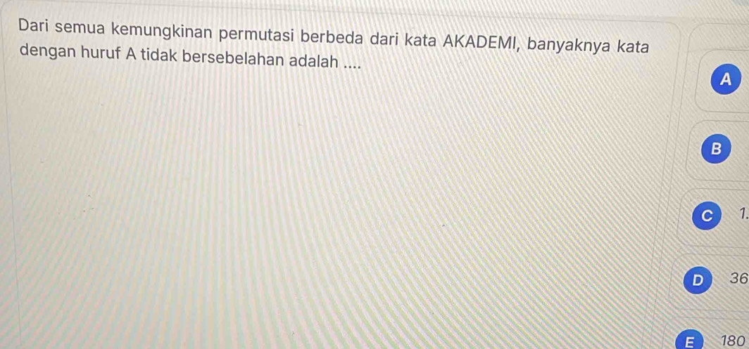 Dari semua kemungkinan permutasi berbeda dari kata AKADEMI, banyaknya kata
dengan huruf A tidak bersebelahan adalah ....
A
B
C 1.
D 36
E  180