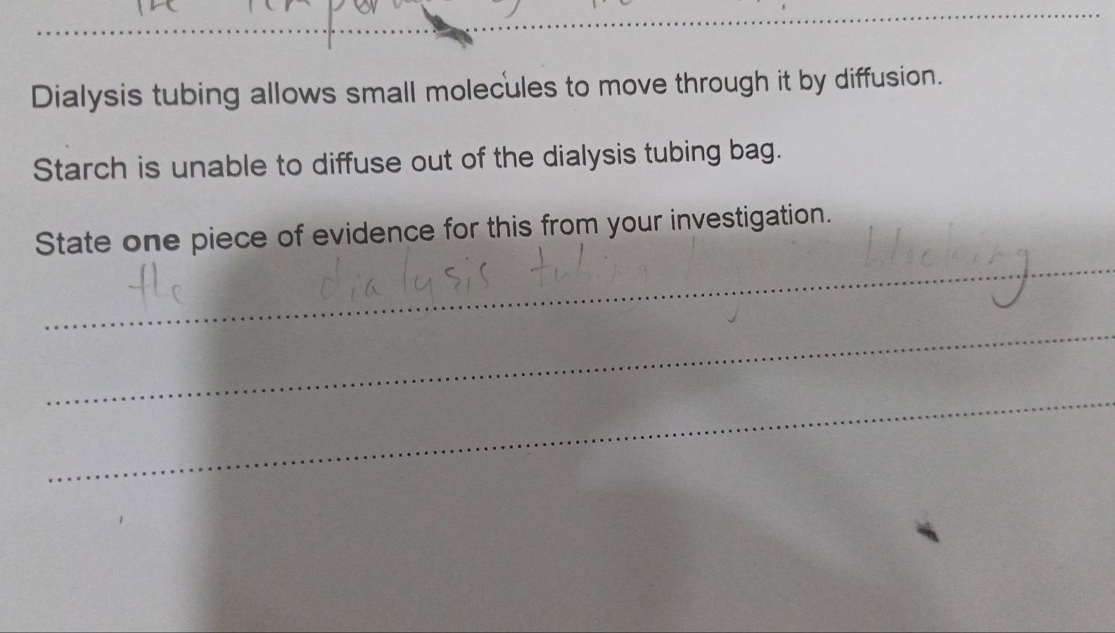 Dialysis tubing allows small molecules to move through it by diffusion. 
Starch is unable to diffuse out of the dialysis tubing bag. 
_ 
State one piece of evidence for this from your investigation. 
_ 
_