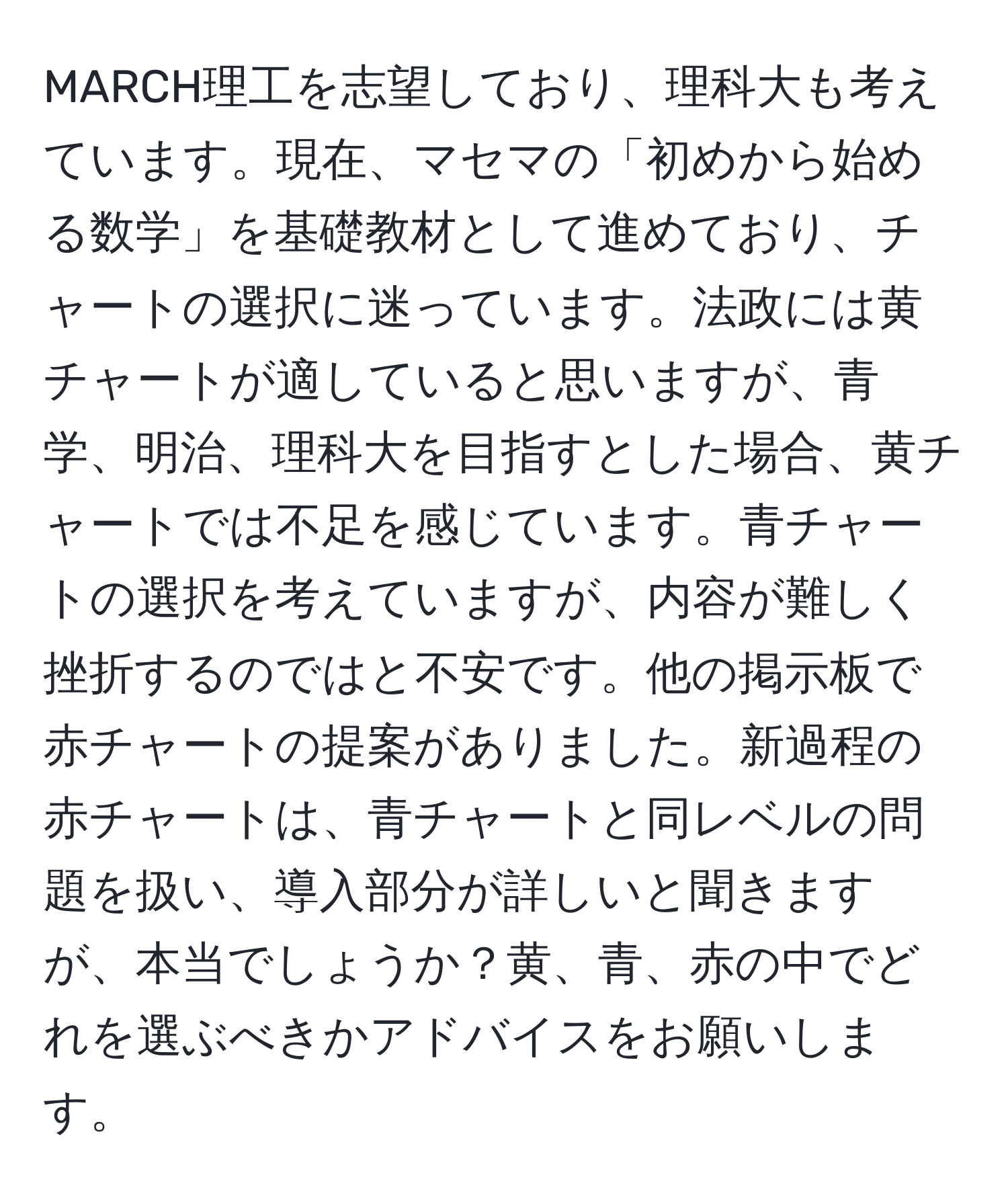 MARCH理工を志望しており、理科大も考えています。現在、マセマの「初めから始める数学」を基礎教材として進めており、チャートの選択に迷っています。法政には黄チャートが適していると思いますが、青学、明治、理科大を目指すとした場合、黄チャートでは不足を感じています。青チャートの選択を考えていますが、内容が難しく挫折するのではと不安です。他の掲示板で赤チャートの提案がありました。新過程の赤チャートは、青チャートと同レベルの問題を扱い、導入部分が詳しいと聞きますが、本当でしょうか？黄、青、赤の中でどれを選ぶべきかアドバイスをお願いします。