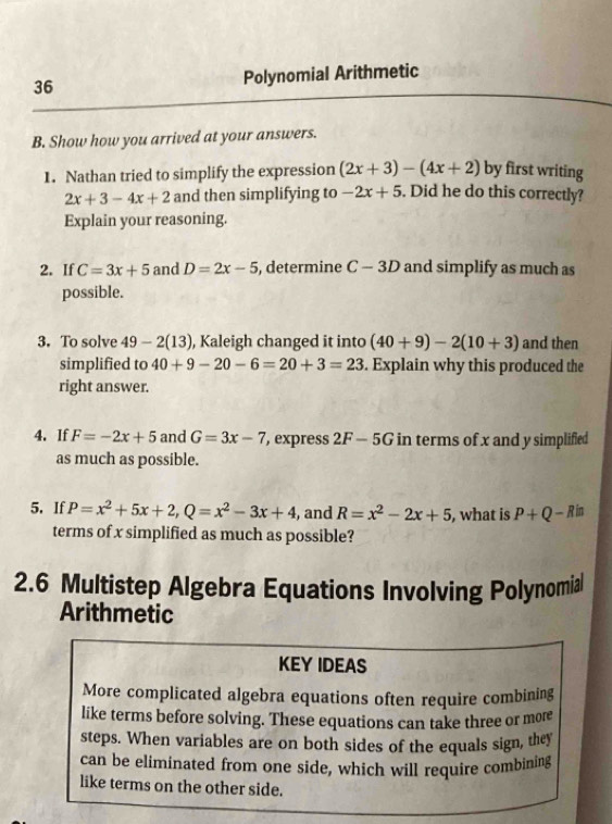 Polynomial Arithmetic 
B. Show how you arrived at your answers. 
1. Nathan tried to simplify the expression (2x+3)-(4x+2) by first writing
2x+3-4x+2 and then simplifying to -2x+5. Did he do this correctly? 
Explain your reasoning. 
2. If C=3x+5 and D=2x-5 , determine C-3D and simplify as much as 
possible. 
3. To solve 49-2(13) , Kaleigh changed it into (40+9)-2(10+3) and then 
simplified to 40+9-20-6=20+3=23. Explain why this produced the 
right answer. 
4. If F=-2x+5 and G=3x-7 , express 2F-5G in terms of x and y simplified 
as much as possible. 
5. If P=x^2+5x+2, Q=x^2-3x+4 , and R=x^2-2x+5 , what is P+Q-R in 
terms of x simplified as much as possible? 
2.6 Multistep Algebra Equations Involving Polynomia 
Arithmetic 
KEY IDEAS 
More complicated algebra equations often require combining 
like terms before solving. These equations can take three or more 
steps. When variables are on both sides of the equals sign, they 
can be eliminated from one side, which will require combining 
like terms on the other side.