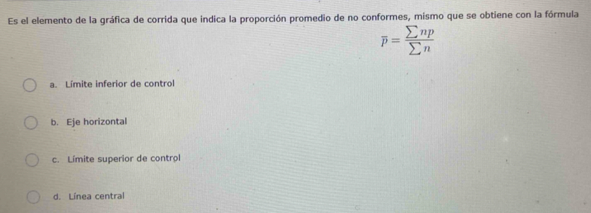 Es el elemento de la gráfica de corrida que indica la proporción promedio de no conformes, mismo que se obtiene con la fórmula
overline p= sumlimits np/sumlimits n 
a. Límite inferior de control
b. Eje horizontal
c. Límite superior de control
d. Línea central