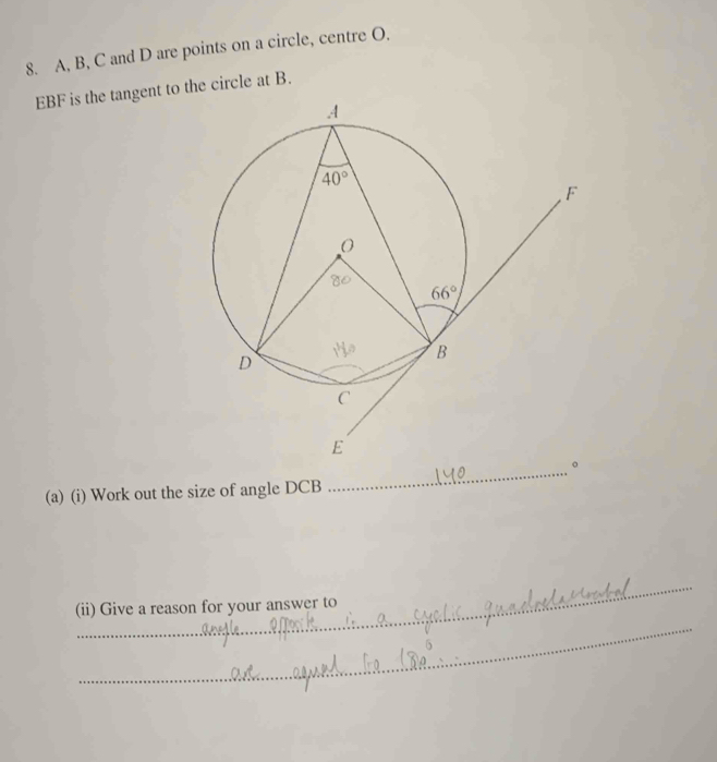 A, B, C and D are points on a circle, centre O.
EBF is the tangent to the circle at B.
(a) (i) Work out the size of angle DCB
_
_
(ii) Give a reason for your answer to
_