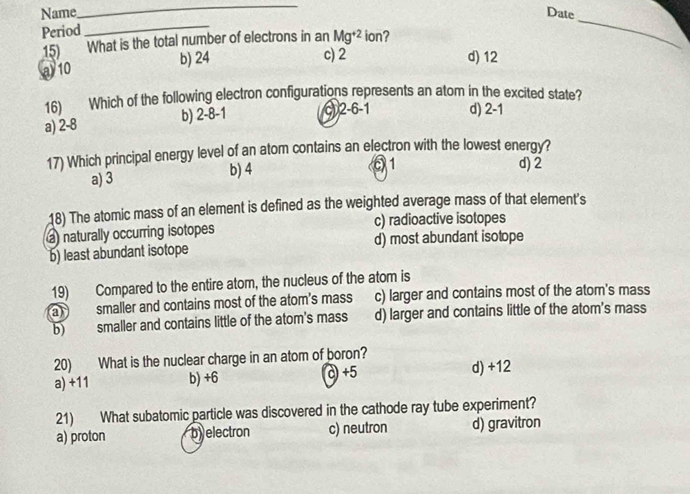 Name Date
Period
_
15) What is the total number of electrons in an Mg^(+2) ion?
_
a10 b) 24
c) 2 d) 12
16) Which of the following electron configurations represents an atom in the excited state?
a) 2-8
b) 2-8-1
c) 2-6-1 d) 2-1
17) Which principal energy level of an atom contains an electron with the lowest energy?
a) 3 b) 4
01 d) 2
18) The atomic mass of an element is defined as the weighted average mass of that element's
a naturally occurring isotopes c) radioactive isotopes
d) most abundant isotope
b) least abundant isotope
19) Compared to the entire atom, the nucleus of the atom is
a) smaller and contains most of the atom's mass c) larger and contains most of the atom's mass
b) smaller and contains little of the atom's mass d) larger and contains little of the atom's mass
20) What is the nuclear charge in an atom of boron? d) +12
a) +11 b) +6 c +5
21) What subatomic particle was discovered in the cathode ray tube experiment?
a) proton byelectron c) neutron d) gravitron