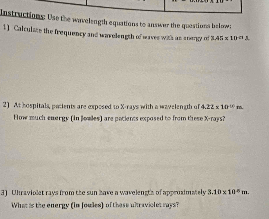 Instructions: Use the wavelength equations to answer the questions below: 
1) Calculate the frequency and wavelength of waves with an energy of 3.45* 10^(-21)J, 
2) At hospitals, patients are exposed to X -rays with a wavelength of 4.22* 10^(-10)m. 
How much energy (in Joules) are patients exposed to from these X -rays? 
3) Ultraviolet rays from the sun have a wavelength of approximately 3.10* 10^(-8)m. 
What is the energy (in Joules) of these ultraviolet rays?