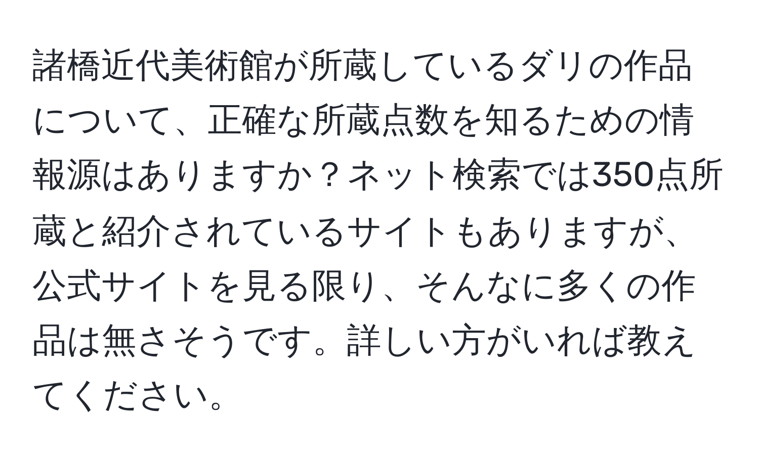 諸橋近代美術館が所蔵しているダリの作品について、正確な所蔵点数を知るための情報源はありますか？ネット検索では350点所蔵と紹介されているサイトもありますが、公式サイトを見る限り、そんなに多くの作品は無さそうです。詳しい方がいれば教えてください。