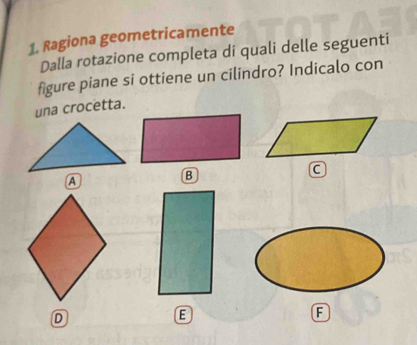 Ragiona geometricamente
Dalla rotazione completa di quali delle seguenti
figure piane si ottiene un cilindro? Indicalo con
una crocetta.
B
D
E