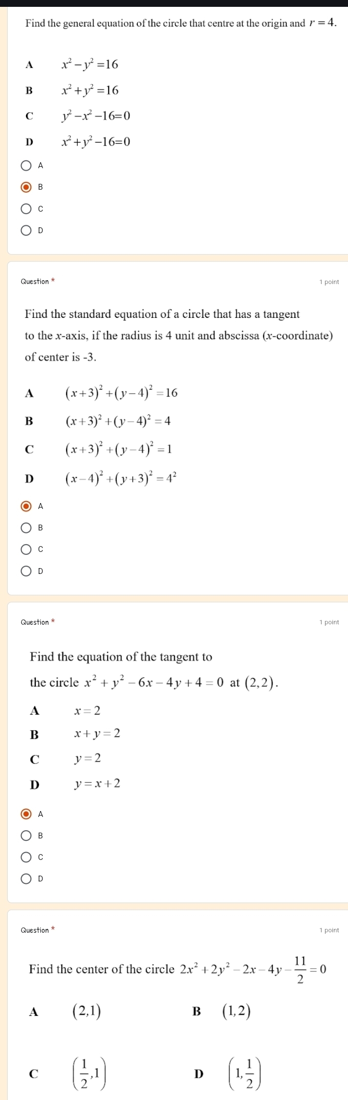 Find the general equation of the circle that centre at the origin and r=4.
A x^2-y^2=16
B x^2+y^2=16
C y^2-x^2-16=0
D x^2+y^2-16=0
A
B
C
D
Question *
Find the standard equation of a circle that has a tangent
to the x-axis, if the radius is 4 unit and abscissa (x-coordinate)
of center is -3.
A (x+3)^2+(y-4)^2=16
B (x+3)^2+(y-4)^2=4
C (x+3)^2+(y-4)^2=1
D (x-4)^2+(y+3)^2=4^2
1
B
C
D
Question * 1 point
Find the equation of the tangent to
the circle x^2+y^2-6x-4y+4=0 at (2,2). 
A x=2
B x+y=2
C y=2
D y=x+2
A
B
C
D
Question * 1 point
Find the center of the circle 2x^2+2y^2-2x-4y- 11/2 =0
A (2,1)
B (1,2)
C ( 1/2 ,1)
D (1, 1/2 )