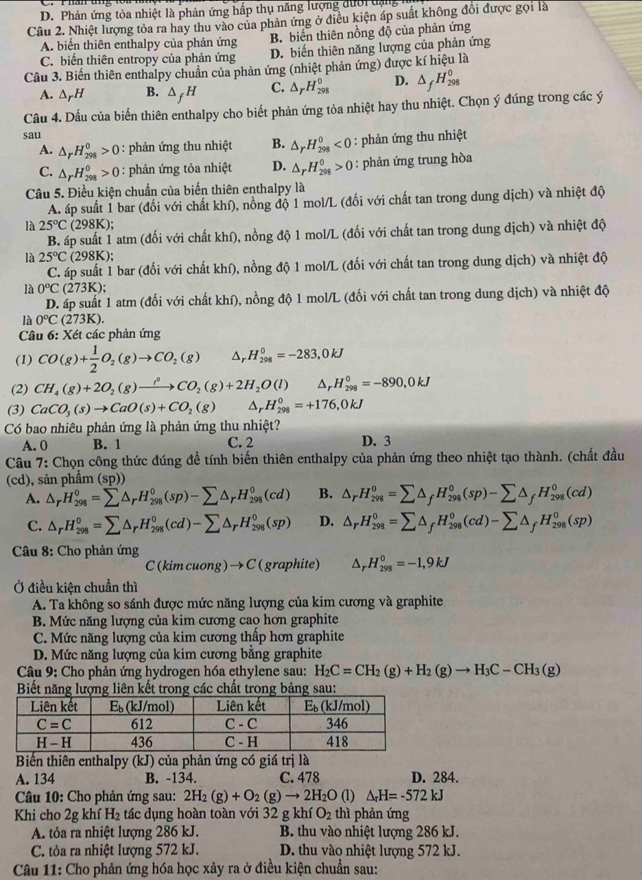 D.  Phản ứng tỏa nhiệt là phản ứng hấp thụ năng lượng dư ợ i d ạn  
Câu 2. Nhiệt lượng tỏa ra hay thu vào của phản ứng ở điều kiện áp suất không đổi được gọi là
A. biến thiên enthalpy của phản ứng B. biến thiên nồng độ của phản ứng
C. biến thiên entropy của phản ứng D. biến thiên năng lượng của phản ứng
Câu 3. Biến thiên enthalpy chuẩn của phản ứng (nhiệt phản ứng) được kí hiệu là
A. △ _rH B. △ _fH
C. △ _rH_(298)^0 D. △ _fH_(298)^0
Câu 4. Dấu của biến thiên enthalpy cho biết phản ứng tỏa nhiệt hay thu nhiệt. Chọn ý đúng trong các ý
sau
A. △ _rH_(298)^0>0 : phản ứng thu nhiệt B. △ _rH_(298)^0<0</tex>  : phản ứng thu nhiệt
C. △ _rH_(298)^0>0 : phản ứng tỏa nhiệt D. △ _rH_(298)^0>0 : phản ứng trung hòa
Câu 5. Điều kiện chuẩn của biến thiên enthalpy là
A. áp suất 1 bar (đối với chất khí), nồng độ 1 mol/L (đối với chất tan trong dung dịch) và nhiệt độ
là 25°C(298K);
B. áp suất 1 atm (đối với chất khí), nồng độ 1 mol/L (đối với chất tan trong dung dịch) và nhiệt độ
là 25°C 298K ):
C. áp suất 1 bar (đối với chất khí), nồng độ 1 mol/L (đối với chất tan trong dung dịch) và nhiệt độ
là 0°C(273K);
D. áp suất 1 atm (đối với chất khí), nồng độ 1 mol/L (đối với chất tan trong dung dịch) và nhiệt độ
là 0°C(273K).
Câu 6: Xét các phản ứng
(1) CO(g)+ 1/2 O_2(g)to CO_2(g) △ _r H_(298)^0=-283,0kJ
(2) CH_4(g)+2O_2(g)xrightarrow ,^0CO_2(g)+2H_2O(l) △ _r H_(298)^0=-890,0kJ
(3) CaCO_3(s)to CaO(s)+CO_2(g) ar H_(298)^0=+176,0kJ
Có bao nhiêu phản ứng là phản ứng thu nhiệt?
A. 0 B. 1 C. 2 D. 3
Câu 7: Chọn công thức đúng để tính biến thiên enthalpy của phản ứng theo nhiệt tạo thành. (chất đầu
(cd), sản phẩm (sp))
A. △ _rH_(298)^0=sumlimits △ _rH_(298)^0(sp)-sumlimits △ _rH_(298)^0(cd) B. △ _rH_(298)^0=sumlimits △ _fH_(298)^0(sp)-sumlimits △ _fH_(298)^0(cd)
C. △ _rH_(298)^0=sumlimits △ _rH_(298)^0(cd)-sumlimits △ _rH_(298)^0(sp) D. △ _rH_(298)^0=sumlimits △ _fH_(298)^0(cd)-sumlimits △ _fH_(298)^0(sp)
Câu 8: Cho phản ứng
C(k imcuong) →C(graphite) △ _r .H_(298)^0=-1,9kJ
Ở điều kiện chuẩn thì
A. Ta không so sánh được mức năng lượng của kim cương và graphite
B. Mức năng lượng của kim cương cao hơn graphite
C. Mức năng lượng của kim cương thấp hơn graphite
D. Mức năng lượng của kim cương bằng graphite
Câu 9: Cho phản ứng hydrogen hóa ethylene sau: H_2C=CH_2(g)+H_2(g)to H_3C-CH_3(g)
Biết năng lượng liên kết trong các chất trong bảng sau:
Biến thiên enthalpy (kJ) của phản ứng có giá trị là
A. 134 B. -134. C. 478 D. 284.
Câu 10: Cho phản ứng sau: 2H_2(g)+O_2(g)to 2H_2O (1) △ _rH=-572kJ
Khi cho 2g khí H_2 tác dụng hoàn toàn với 32 g khí O_2 thì phản ứng
A. tỏa ra nhiệt lượng 286 kJ. B. thu vào nhiệt lượng 286 kJ.
C. tỏa ra nhiệt lượng 572 kJ. D. thu vào nhiệt lượng 572 kJ.
Câu 11: Cho phản ứng hóa học xảy ra ở điều kiện chuẩn sau: