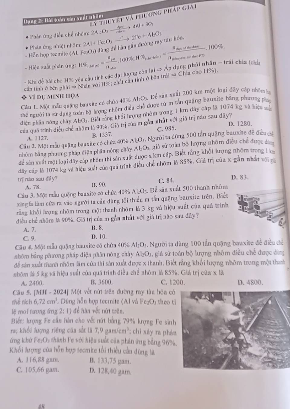 lý thuyết và phương pháp giải
Dạng 2: Bài toàn sản xuất nhóm
Phân ứng điều chế nhôm: 2Al_2O_3xrightarrow d+3O_cide4Al+3O_2
Phản ứng nhiệt nhôm: 2Al+Fe_2O_3xrightarrow e2Fe+Al_2O_3
- Hiệu suất phản ứng: H% _(chairv)=frac n_pun_blas.100% ;H% _(uaphiss)=frac n_thadifthathaco% . dùng đề hàn gắn đường ray tàu hỏa.
- Hỗn hợp tecmite ( (Al,Fe_2O_3)
- Khi đề bài cho H% yêu cầu tính các đại lượng còn I_QiRightarrow A_P dụng phải nhân - trái chia (chất
cần tính ở bên phải → Nhân với H%; chất cần tính ở bên trái Rightarrow Chia cho H%).
ví dụ minh họa
Câu 1. Một mẫu quặng bauxite có chứa ở 40% Al_2O_3 5. Đề sản xuất 200 km một loại dây cáp nhóm hạ
thể người ta sử dụng toàn bộ lượng nhôm điều chế được từ m tấn quặng bauxite bằng phương pháp
điện phân nóng chảy Al_2O_3 h. Biết rằng khối lượng nhôm trong 1 km dây cáp là 1074 kg và hiệu số
của quá trình điều chế nhôm là 90%. Giá trị của m gần nhất với giá trị nào sau đây?
D. 1280.
A. 1127. B. 1337. C. 985.
Câu 2. Một mẫu quặng bauxite có chứa 40% Al_2O_3. Người ta dùng 500 tấn quặng bauxite đề điều chế
nhôm bằng phương pháp điện phân nóng chảy Al_2O_3, ,  giả sử toàn bộ lượng nhôm điều chế được dùng
để sản xuất một loại dây cáp nhôm thì sản xuất được x km cáp. Biết rằng khối lượng nhôm trong 1 k
dấy cáp là 1074 kg và hiệu suất của quá trình điều chể nhôm là 85%. Giá trị của x gần nhất với giả
trị nào sau đây? D. 83.
A. 78. B. 90. C. 84.
Câu 3. Một mẫu quặng bauxite có chứa 40% Al_2O_3 s. Để sản xuất 500 thanh nhôm
xingfa làm cửa ra vào người ta cần dùng tối thiểu m tấn quặng bauxite trên. Biết
rằng khối lượng nhôm trong một thanh nhôm là 3 kg và hiệu suất của quá trình
điều chế nhôm là 90%. Giá trị của m gần nhất với giá trị nào sau đây?
A. 7. B. 8.
C. 9. D. 10.
Câu 4. Một mẫu quặng bauxite có chứa 40% Al_2O_3 1. Người ta dùng 100 tấn quặng bauxite đề điều chỉ
nhôm bằng phương pháp điện phân nóng chảy Al_2O_3 , giả sử toàn bộ lượng nhôm điều chể được dùng
để sản xuất thanh nhôm làm cửa thì sản xuất được x thanh. Biết rằng khối lượng nhôm trong một thanh
nhôm là 5 kg và hiệu suất của quá trình điều chế nhôm là 85%. Giá trị của x là
A. 2400. B. 3600. C. 1200. D. 4800.
Cầu 5. [MH - 2024] Một vết nứt trên đường ray tàu hỏa có
thể tích 6.72cm^3 2 Dùng hỗn hợp tecmite (Al và Fe_2O_3 theo t
lệ moi tương ứng 2: 1) để hàn vết nứt trên.
Biết: lượng Fe cần hàn cho vết nứt bằng 79% lượng Fe sinh
ra; khối lượng riêng của sắt là 7,9gam/cm^3; chí xày ra phà
ứng khứ Fe_2O_3 * thành Fe với hiệu suất của phân ứng bằng 96%
Khối lượng của hỗn hợp tecmite tối thiều cần dùng là
A. 116,88 gam. B. 133,75 gam.
C. 105,66 gam. D. 128,40 gam.
48