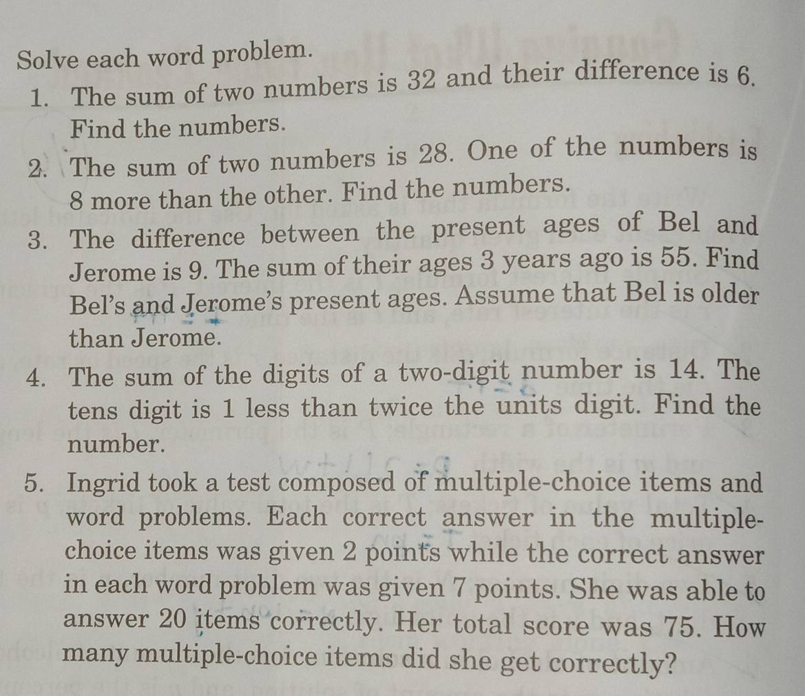 Solve each word problem. 
1. The sum of two numbers is 32 and their difference is 6. 
Find the numbers. 
2. The sum of two numbers is 28. One of the numbers is
8 more than the other. Find the numbers. 
3. The difference between the present ages of Bel and 
Jerome is 9. The sum of their ages 3 years ago is 55. Find 
Bel’s and Jerome’s present ages. Assume that Bel is older 
than Jerome. 
4. The sum of the digits of a two-digit number is 14. The 
tens digit is 1 less than twice the units digit. Find the 
number. 
5. Ingrid took a test composed of multiple-choice items and 
word problems. Each correct answer in the multiple- 
choice items was given 2 points while the correct answer 
in each word problem was given 7 points. She was able to 
answer 20 items correctly. Her total score was 75. How 
many multiple-choice items did she get correctly?