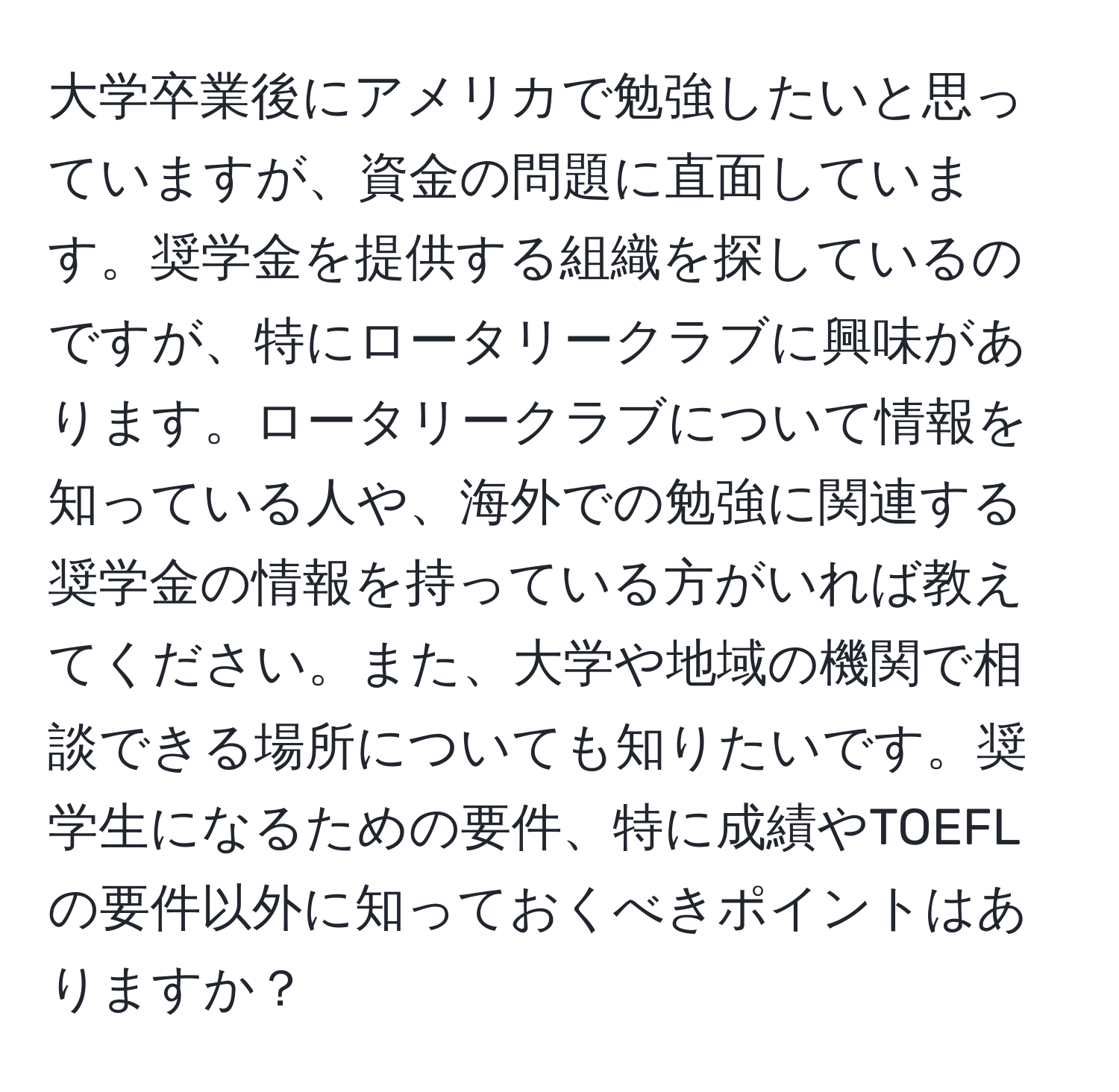 大学卒業後にアメリカで勉強したいと思っていますが、資金の問題に直面しています。奨学金を提供する組織を探しているのですが、特にロータリークラブに興味があります。ロータリークラブについて情報を知っている人や、海外での勉強に関連する奨学金の情報を持っている方がいれば教えてください。また、大学や地域の機関で相談できる場所についても知りたいです。奨学生になるための要件、特に成績やTOEFLの要件以外に知っておくべきポイントはありますか？