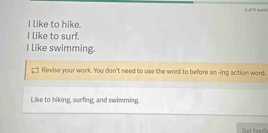 of 9 quest 
I like to hike. 
I like to surf. 
I like swimming. 
Revise your work. You don't need to use the word to before an -ing action word. 
Like to hiking, surfing, and swimming. 
Get feedh