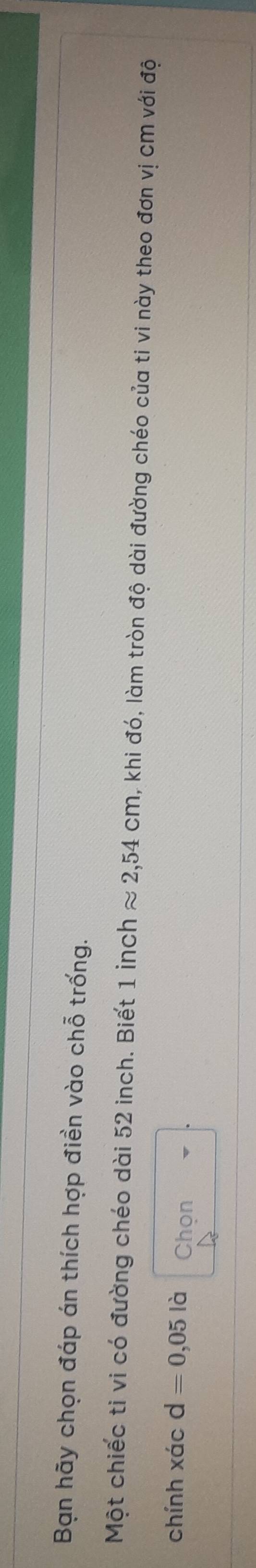 Bạn hãy chọn đáp án thích hợp điền vào chỗ trống. 
Một chiếc ti vi có đường chéo dài 52 inch. Biết 1 inch approx 2,54cm , khi đó, làm tròn độ dài đường chéo của ti vi này theo đơn vị cm với độ 
chính xác d=0,05 là Chọn