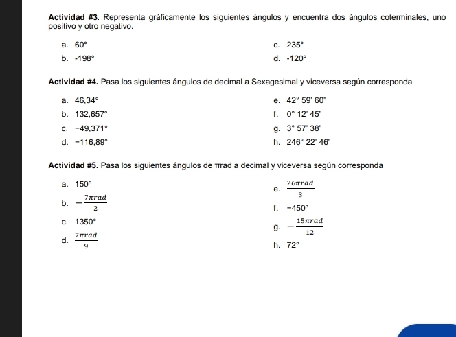 Actividad #3. Representa gráficamente los siguientes ángulos y encuentra dos ángulos coterminales, uno 
positivo y otro negativo. 
a. 60° C. 235°
d. 
b. -198° -120°
Actividad #4. Pasa los siguientes ángulos de decimal a Sexagesimal y viceversa según corresponda 
a. 46, 34° e. 42°59'60''
b. 132,657° f. 0°12'45''
C. -49,371° g. 3°57'38''
d. -116,89° h. 246°22'46''
Actividad #5. Pasa los siguientes ángulos de πrad a decimal y viceversa según corresponda 
a. 150°
e.  26π rad/3 
b. - 7π rad/2 
f. -450°
C. 1350°
g. - 15π rad/12 
d.  7π rad/9 
h. 72°